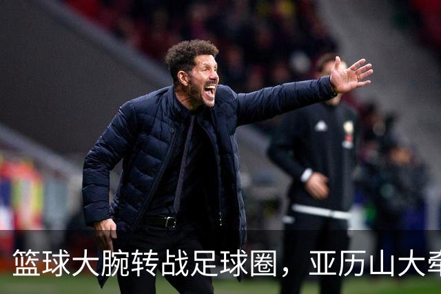 篮球大腕转战足球圈，亚历山大牵手马竞上演跨界大秀